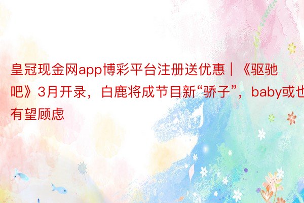 皇冠现金网app博彩平台注册送优惠 | 《驱驰吧》3月开录，白鹿将成节目新“骄子”，baby或也有望顾虑
