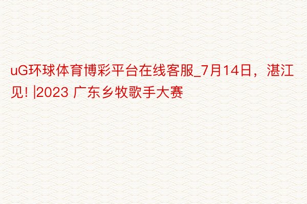 uG环球体育博彩平台在线客服_7月14日，湛江见! |2023 广东乡牧歌手大赛