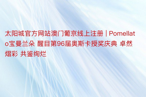 太阳城官方网站澳门葡京线上注册 | Pomellato宝曼兰朵 醒目第96届奥斯卡授奖庆典 卓然熠彩 共鉴绚烂