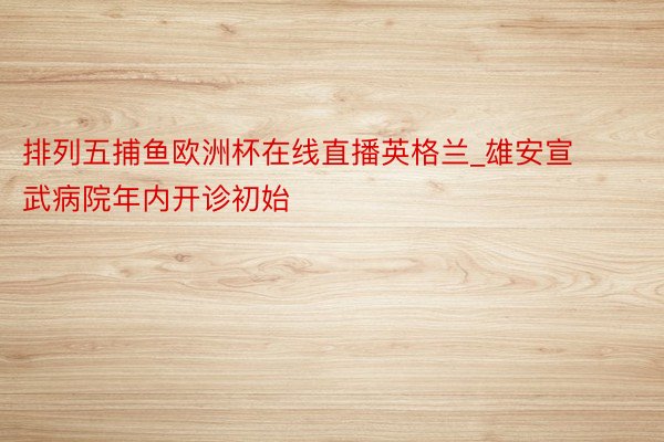 排列五捕鱼欧洲杯在线直播英格兰_雄安宣武病院年内开诊初始