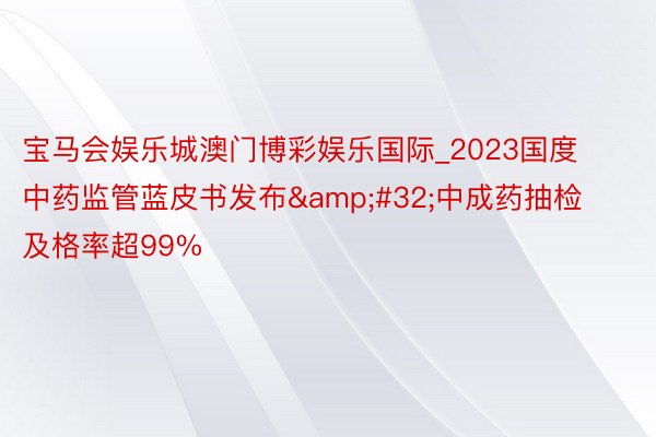宝马会娱乐城澳门博彩娱乐国际_2023国度中药监管蓝皮书发布&#32;中成药抽检及格率超99%