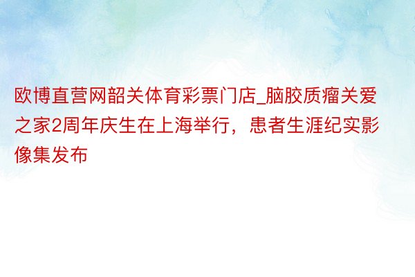 欧博直营网韶关体育彩票门店_脑胶质瘤关爱之家2周年庆生在上海举行，患者生涯纪实影像集发布