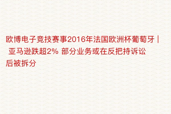 欧博电子竞技赛事2016年法国欧洲杯葡萄牙 | 亚马逊跌超2% 部分业务或在反把持诉讼后被拆分
