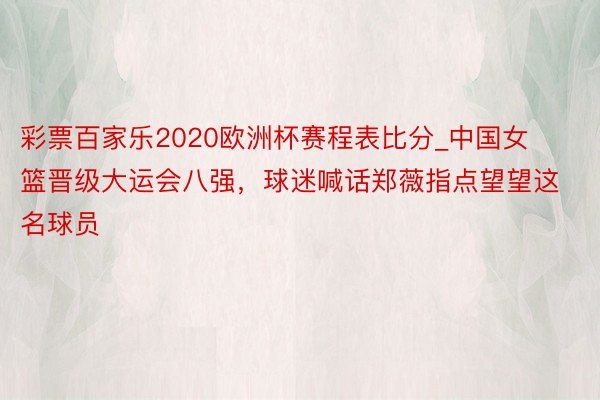 彩票百家乐2020欧洲杯赛程表比分_中国女篮晋级大运会八强，球迷喊话郑薇指点望望这名球员