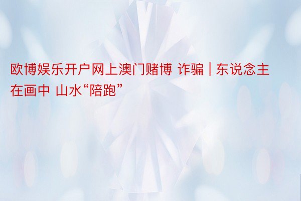 欧博娱乐开户网上澳门赌博 诈骗 | 东说念主在画中 山水“陪跑”