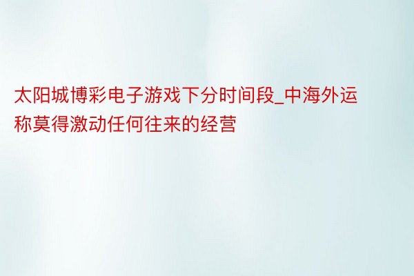 太阳城博彩电子游戏下分时间段_中海外运称莫得激动任何往来的经营