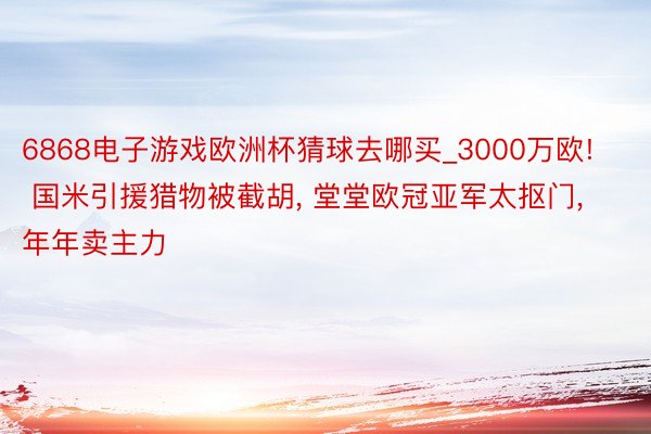 6868电子游戏欧洲杯猜球去哪买_3000万欧! 国米引援猎物被截胡, 堂堂欧冠亚军太抠门, 年年卖主力