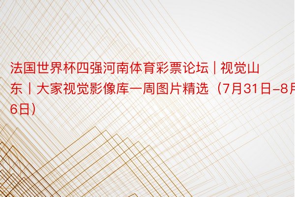 法国世界杯四强河南体育彩票论坛 | 视觉山东丨大家视觉影像库一周图片精选（7月31日-8月6日）