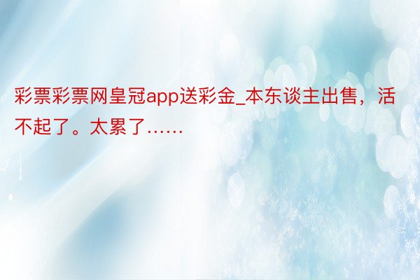 彩票彩票网皇冠app送彩金_本东谈主出售，活不起了。太累了……