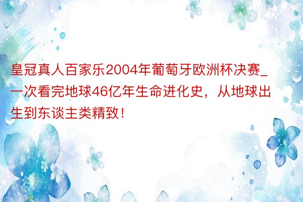 皇冠真人百家乐2004年葡萄牙欧洲杯决赛_一次看完地球46亿年生命进化史，从地球出生到东谈主类精致！