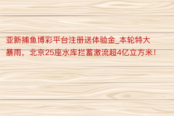 亚新捕鱼博彩平台注册送体验金_本轮特大暴雨，北京25座水库拦蓄激流超4亿立方米！