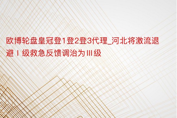 欧博轮盘皇冠登1登2登3代理_河北将激流退避Ⅰ级救急反馈调治为Ⅲ级