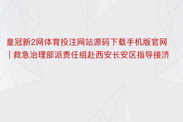 皇冠新2网体育投注网站源码下载手机版官网 | 救急治理部派责任组赴西安长安区指导接济