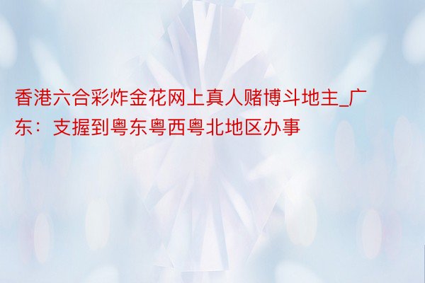 香港六合彩炸金花网上真人赌博斗地主_广东：支握到粤东粤西粤北地区办事