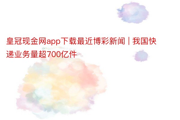 皇冠现金网app下载最近博彩新闻 | 我国快递业务量超700亿件