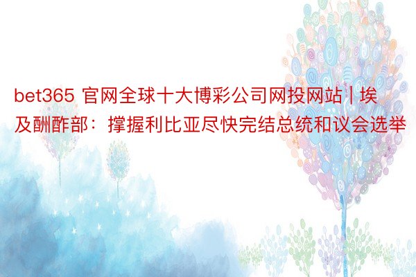 bet365 官网全球十大博彩公司网投网站 | 埃及酬酢部：撑握利比亚尽快完结总统和议会选举