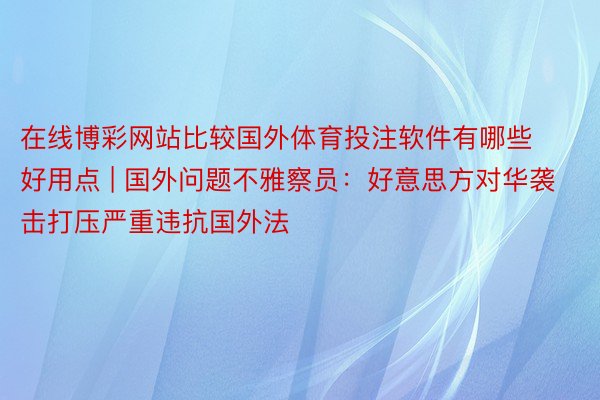在线博彩网站比较国外体育投注软件有哪些好用点 | 国外问题不雅察员：好意思方对华袭击打压严重违抗国外法