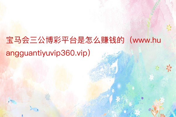 宝马会三公博彩平台是怎么赚钱的（www.huangguantiyuvip360.vip）