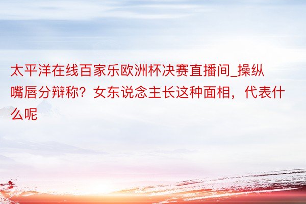 太平洋在线百家乐欧洲杯决赛直播间_操纵嘴唇分辩称？女东说念主长这种面相，代表什么呢