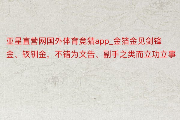 亚星直营网国外体育竞猜app_金箔金见剑锋金、钗钏金，不错为文告、副手之类而立功立事