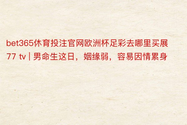 bet365休育投注官网欧洲杯足彩去哪里买展77 tv | 男命生这日，姻缘弱，容易因情累身