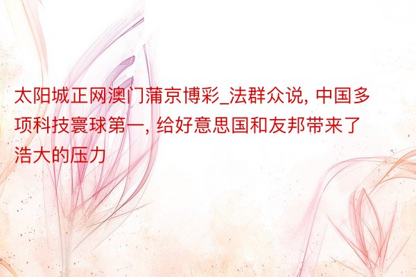 太阳城正网澳门蒲京博彩_法群众说, 中国多项科技寰球第一, 给好意思国和友邦带来了浩大的压力