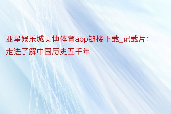 亚星娱乐城贝博体育app链接下载_记载片：走进了解中国历史五千年