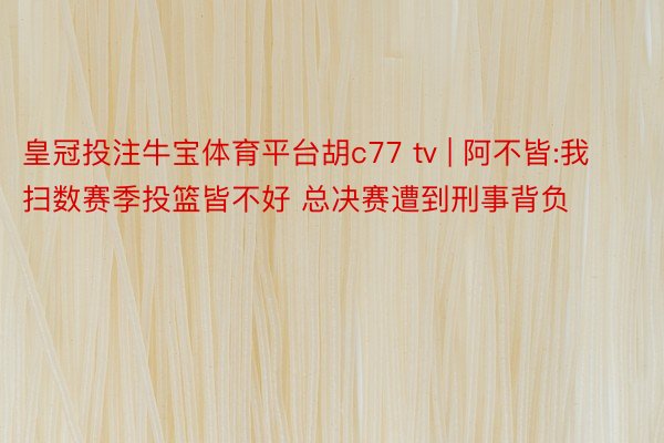 皇冠投注牛宝体育平台胡c77 tv | 阿不皆:我扫数赛季投篮皆不好 总决赛遭到刑事背负