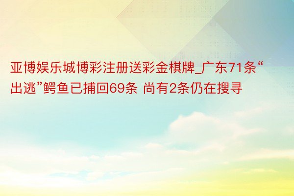 亚博娱乐城博彩注册送彩金棋牌_广东71条“出逃”鳄鱼已捕回69条 尚有2条仍在搜寻