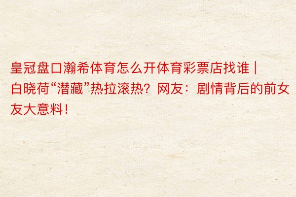 皇冠盘口瀚希体育怎么开体育彩票店找谁 | 白晓荷“潜藏”热拉滚热？网友：剧情背后的前女友大意料！