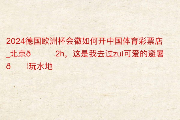 2024德国欧洲杯会徽如何开中国体育彩票店_北京🚗2h,这是我去过zui可爱的避暑💦玩水地
