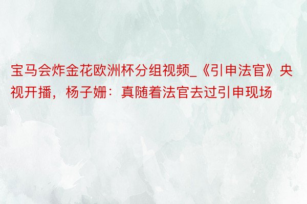 宝马会炸金花欧洲杯分组视频_《引申法官》央视开播，杨子姗：真随着法官去过引申现场
