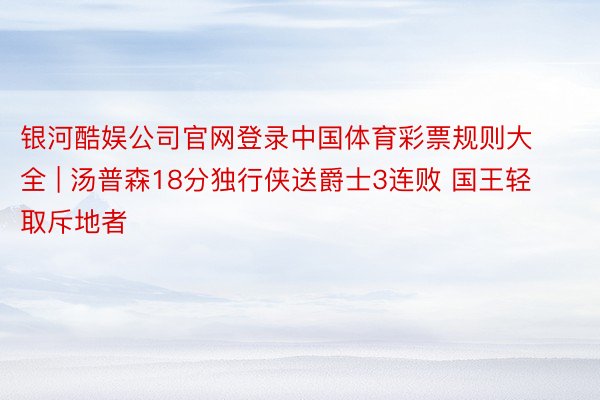 银河酷娱公司官网登录中国体育彩票规则大全 | 汤普森18分独行侠送爵士3连败 国王轻取斥地者