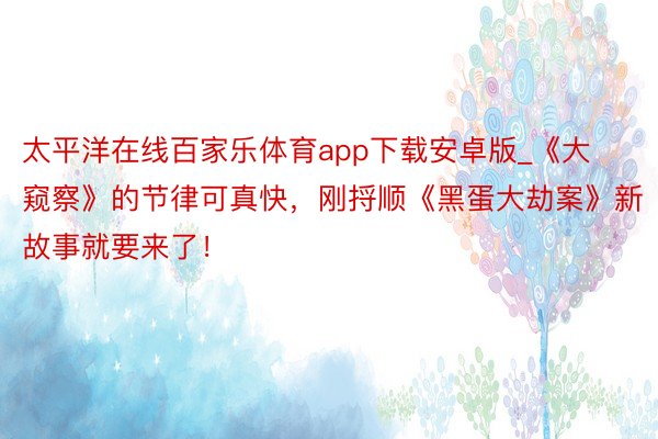 太平洋在线百家乐体育app下载安卓版_《大窥察》的节律可真快，刚捋顺《黑蛋大劫案》新故事就要来了！