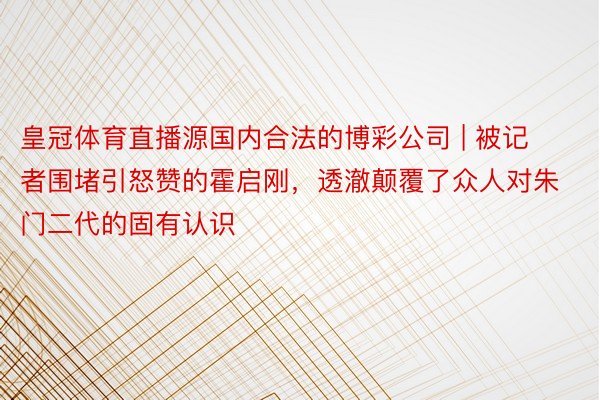 皇冠体育直播源国内合法的博彩公司 | 被记者围堵引怒赞的霍启刚，透澈颠覆了众人对朱门二代的固有认识