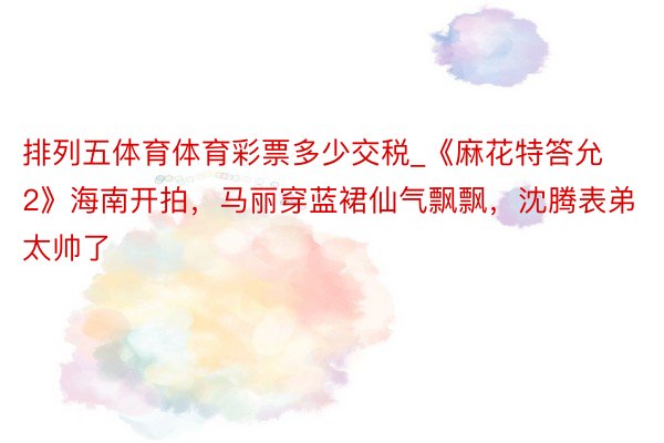排列五体育体育彩票多少交税_《麻花特答允2》海南开拍，马丽穿蓝裙仙气飘飘，沈腾表弟太帅了