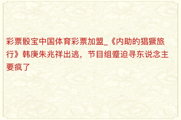 彩票骰宝中国体育彩票加盟_《内助的猖獗旅行》韩庚朱兆祥出逃，节目组蹙迫寻东说念主要疯了