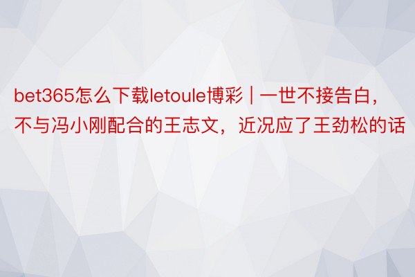 bet365怎么下载letoule博彩 | 一世不接告白，不与冯小刚配合的王志文，近况应了王劲松的话