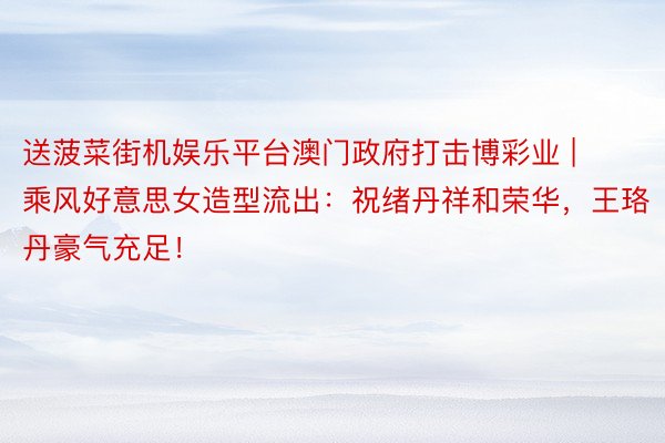 送菠菜街机娱乐平台澳门政府打击博彩业 | 乘风好意思女造型流出：祝绪丹祥和荣华，王珞丹豪气充足！